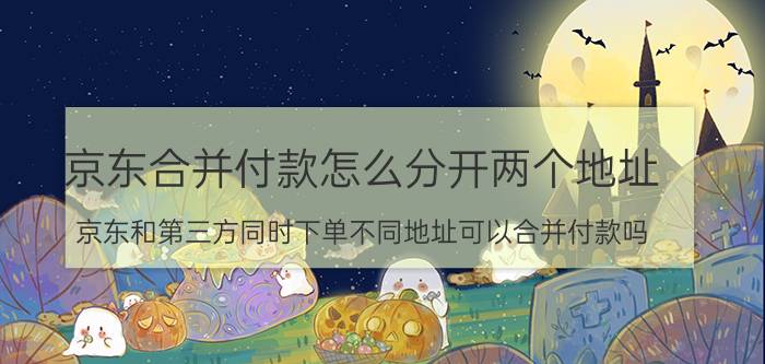 京东合并付款怎么分开两个地址 京东和第三方同时下单不同地址可以合并付款吗？